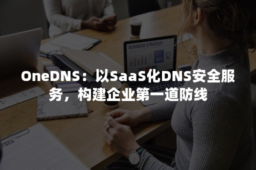 OneDNS：以SaaS化DNS安全服务，构建企业第一道防线