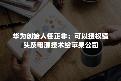 华为创始人任正非：可以授权镜头及电源技术给苹果公司