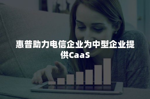 惠普助力电信企业为中型企业提供CaaS