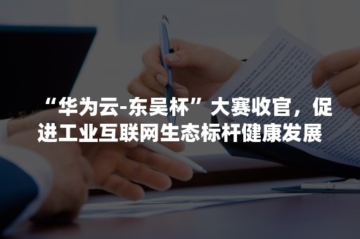 “华为云-东吴杯”大赛收官，促进工业互联网生态标杆健康发展（华为云杯创新大赛）