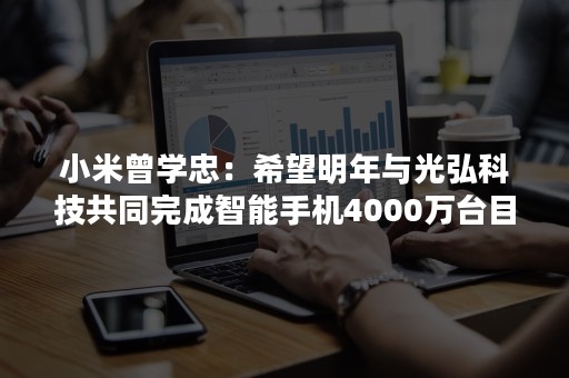 小米曾学忠：希望明年与光弘科技共同完成智能手机4000万台目标