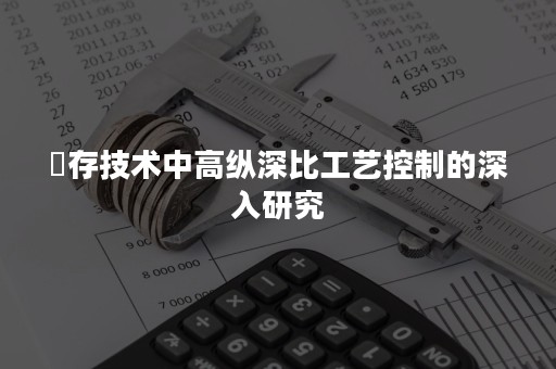 內存技术中高纵深比工艺控制的深入研究