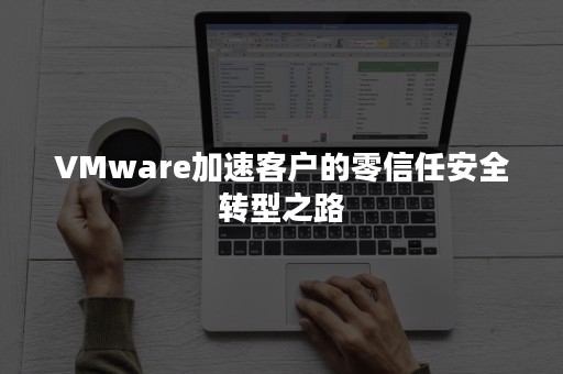 VMware加速客户的零信任安全转型之路