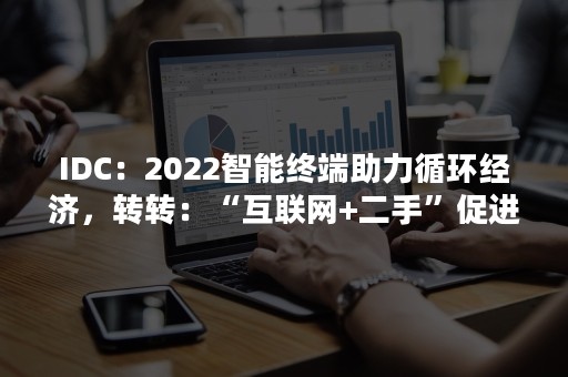 IDC：2022智能终端助力循环经济，转转：“互联网+二手”促进闲置流转