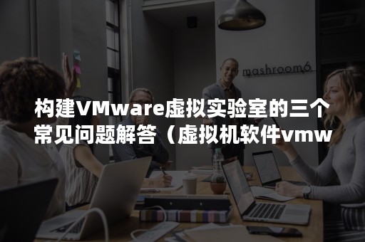 构建VMware虚拟实验室的三个常见问题解答（虚拟机软件vmware搭建实验环境）