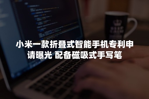 小米一款折叠式智能手机专利申请曝光 配备磁吸式手写笔