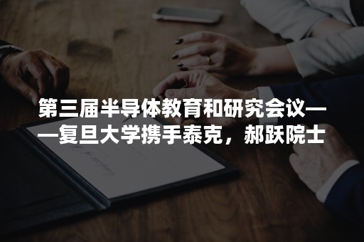 第三届半导体教育和研究会议——复旦大学携手泰克，郝跃院士领军，众多行业知名专家做重要报告