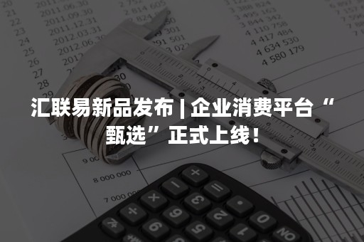 汇联易新品发布 | 企业消费平台“甄选”正式上线！