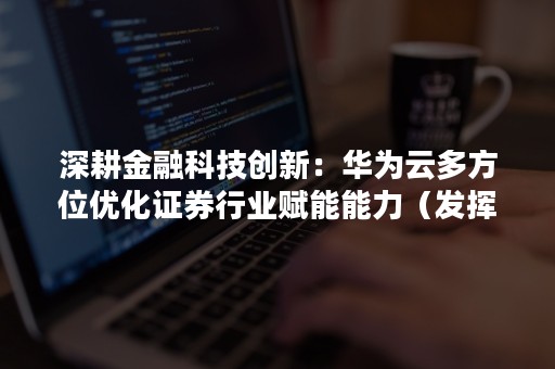 深耕金融科技创新：华为云多方位优化证券行业赋能能力（发挥金融科技赋能）