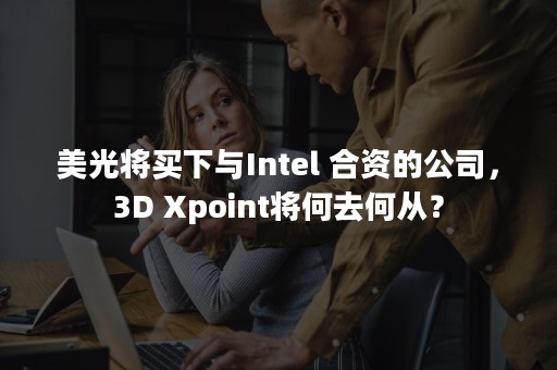 美光将买下与Intel 合资的公司，3D Xpoint将何去何从？