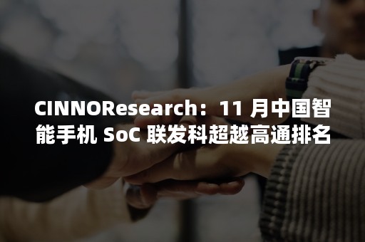 CINNOResearch：11 月中国智能手机 SoC 联发科超越高通排名