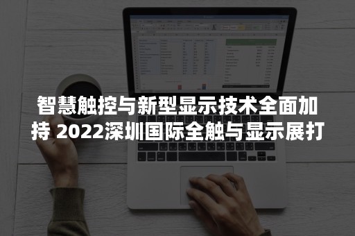 智慧触控与新型显示技术全面加持 2022深圳国际全触与显示展打造汽车工业智能化高地