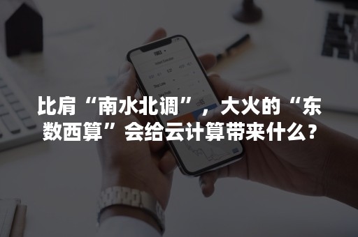 比肩“南水北调”，大火的“东数西算”会给云计算带来什么？