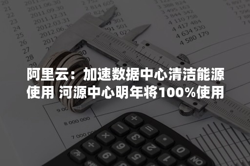 阿里云：加速数据中心清洁能源使用 河源中心明年将100%使用清洁能源（阿里 能源）