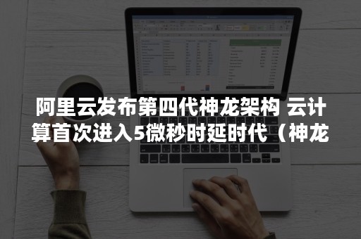 阿里云发布第四代神龙架构 云计算首次进入5微秒时延时代（神龙云服务器架构）