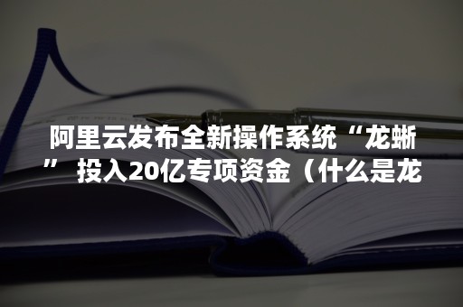 阿里云发布全新操作系统“龙蜥” 投入20亿专项资金（什么是龙蜥操作系统）