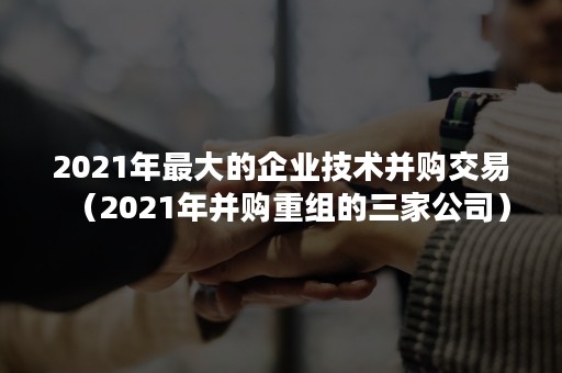 2021年最大的企业技术并购交易（2021年并购重组的三家公司）