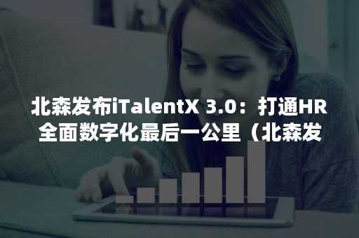 北森发布iTalentX 3.0：打通HR全面数字化最后一公里（北森发布的无领导小组面试）