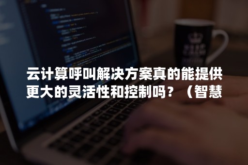 云计算呼叫解决方案真的能提供更大的灵活性和控制吗？（智慧云呼叫）