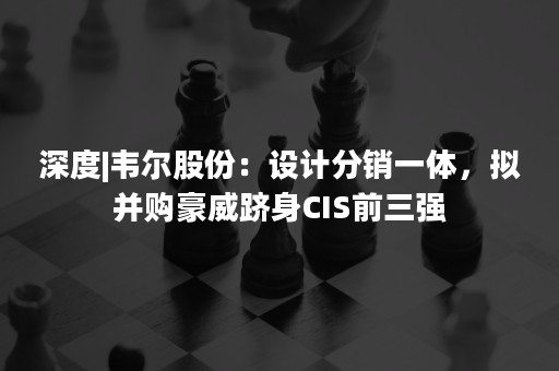 深度|韦尔股份：设计分销一体，拟并购豪威跻身CIS前三强