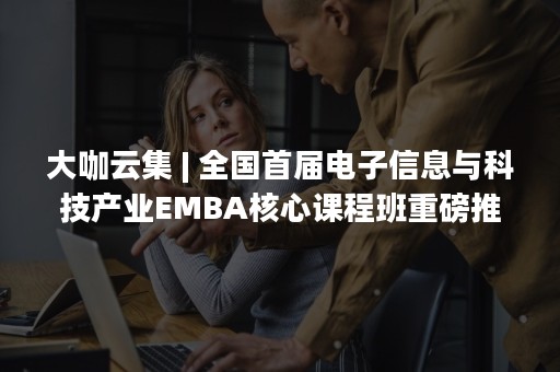 大咖云集 | 全国首届电子信息与科技产业EMBA核心课程班重磅推出