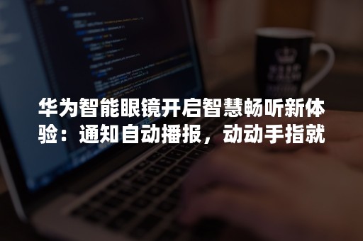 华为智能眼镜开启智慧畅听新体验：通知自动播报，动动手指就能交互