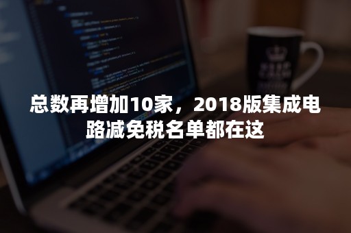 总数再增加10家，2018版集成电路减免税名单都在这