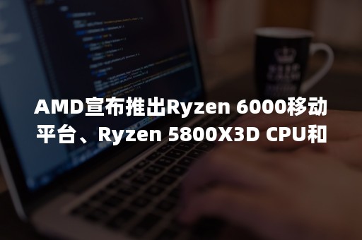 AMD宣布推出Ryzen 6000移动平台、Ryzen 5800X3D CPU和Radeon 6500 XT图形卡