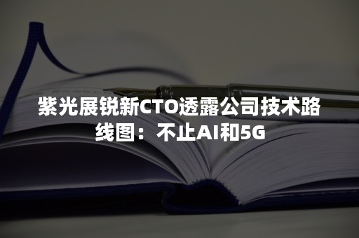 紫光展锐新CTO透露公司技术路线图：不止AI和5G