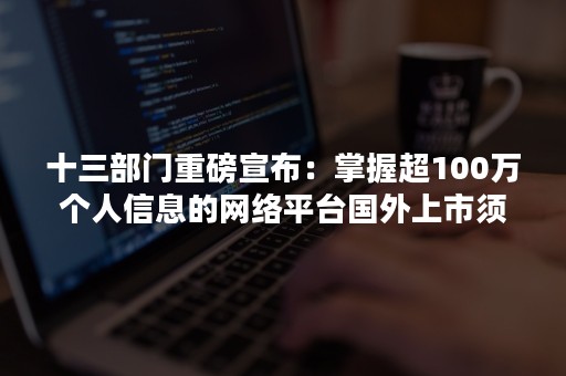 十三部门重磅宣布：掌握超100万个人信息的网络平台国外上市须审查