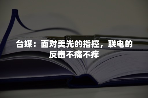 台媒：面对美光的指控，联电的反击不痛不痒