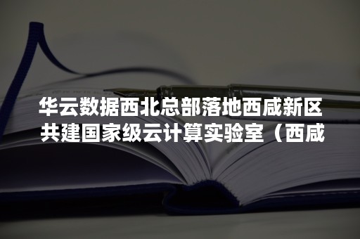 华云数据西北总部落地西咸新区 共建国家级云计算实验室（西咸新区西部云谷）