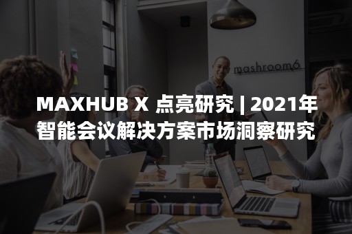 MAXHUB X 点亮研究 | 2021年智能会议解决方案市场洞察研究报告