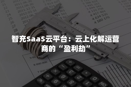 智充SaaS云平台：云上化解运营商的“盈利劫”