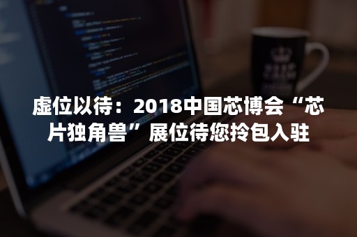 虚位以待：2018中国芯博会“芯片独角兽”展位待您拎包入驻