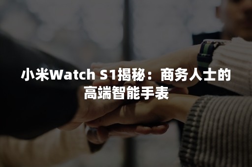 小米Watch S1揭秘：商务人士的高端智能手表