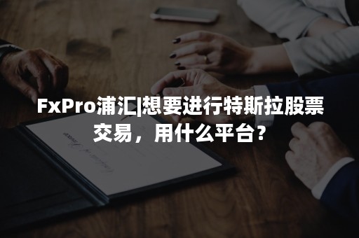 FxPro浦汇|想要进行特斯拉股票交易，用什么平台？