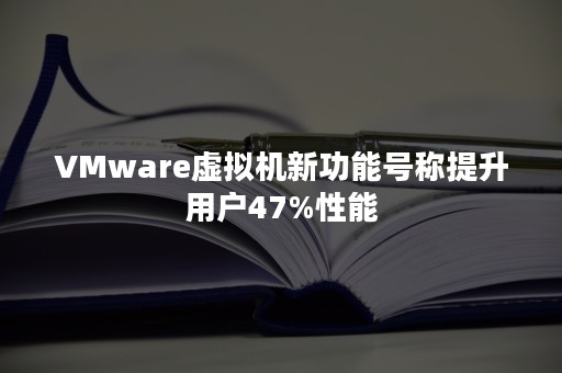 VMware虚拟机新功能号称提升用户47%性能