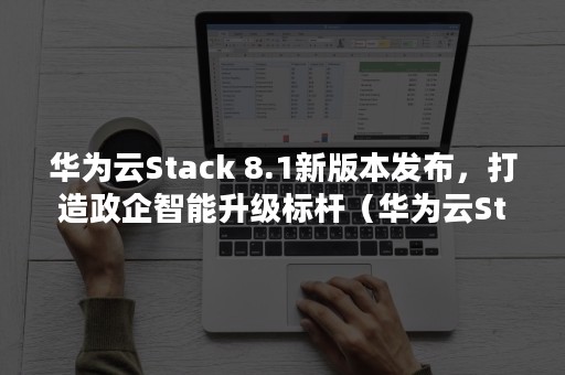 华为云Stack 8.1新版本发布，打造政企智能升级标杆（华为云Stack业务部总裁）