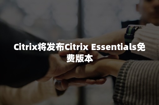 Citrix将发布Citrix Essentials免费版本