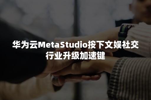 华为云MetaStudio按下文娱社交行业升级加速键