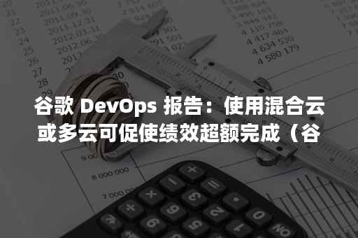 谷歌 DevOps 报告：使用混合云或多云可促使绩效超额完成（谷歌账号注册）