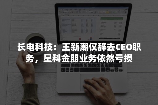 长电科技：王新潮仅辞去CEO职务，星科金朋业务依然亏损