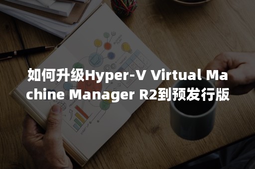 如何升级Hyper-V Virtual Machine Manager R2到预发行版？