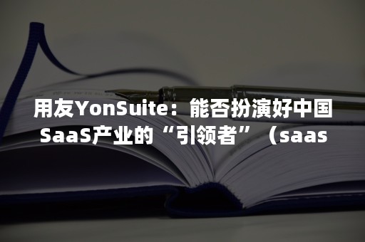 用友YonSuite：能否扮演好中国SaaS产业的“引领者”（saas 用友）