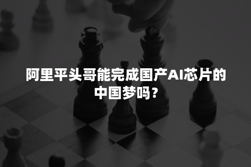 阿里平头哥能完成国产AI芯片的中国梦吗？