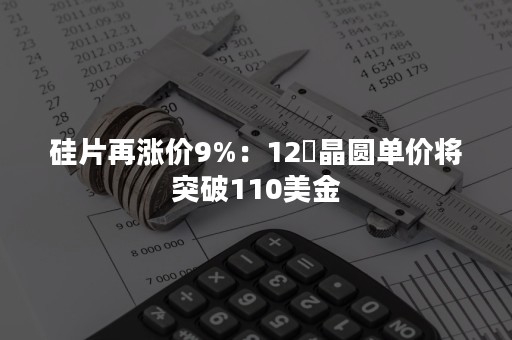 硅片再涨价9%：12吋晶圆单价将突破110美金