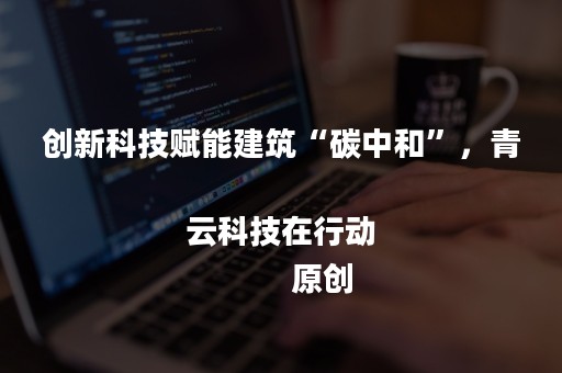 创新科技赋能建筑“碳中和”，青云科技在行动
            原创