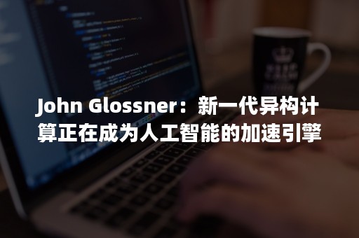 John Glossner：新一代异构计算正在成为人工智能的加速引擎，中国是全球异构计算生态的重要一环