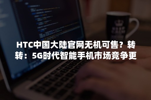 HTC中国大陆官网无机可售？转转：5G时代智能手机市场竞争更激烈